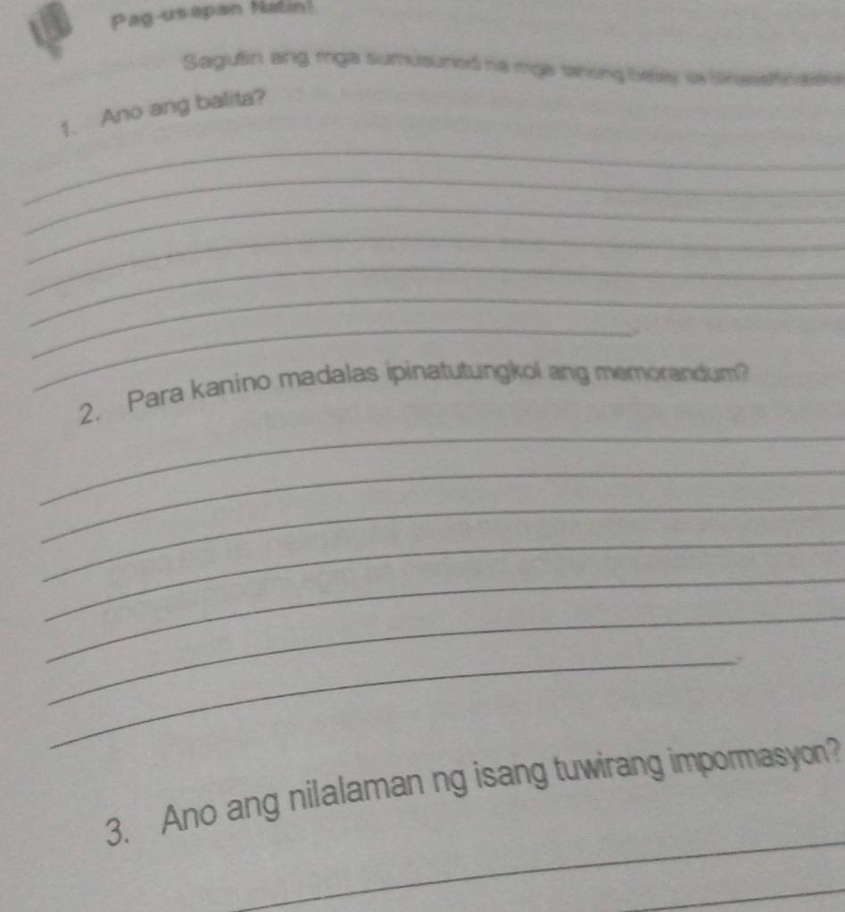 Pag-usapan Natin! 
Sagulin ang mga sumusured na mga shing beley in Snasetnaee 
1. Ano ang balita? 
_ 
_ 
_ 
_ 
_ 
_ 
_ 
_ 
2. Para kanino madalas ipinatutungkol ang memorandum? 
_ 
_ 
_ 
_ 
_ 
_. 
_ 
3. Ano ang nilalaman ng isang tuwirang impormasyon? 
_