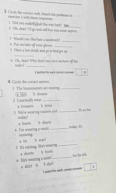 Circle the correct verb. Match the problems in
exercise 2 with these responses.
1 Did you walk ru all the way here? hot_
_
2 Oh, dear! I'll go and sell/buy you some aspirin.
3 Would you like/hate a sandwich?_
4 Put on/take off your gloves._
5 Have a hot drink and go to bed/get up.
_
6 Oh, dear! Why don't you turn on/turn off the
radio?_
2 points for each correct answer 10
4 Circle the correct answer.
1 The businessmen are wearing _.
a ties b dresses
2 I normally wear _.
a trousers b dress
3 We're wearing trainers and_ .. It's so hot
today!
a boots b shorts
4 I'm wearing a warm_ today. It's
snowing.
a tie b scarf
5 It's raining. She's wearing _.
a shorts b boots
6 He's wearing a smart_ for his job.
a shirt b T-shirt
1 point for each correct answer 5