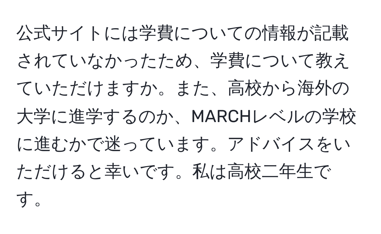 公式サイトには学費についての情報が記載されていなかったため、学費について教えていただけますか。また、高校から海外の大学に進学するのか、MARCHレベルの学校に進むかで迷っています。アドバイスをいただけると幸いです。私は高校二年生です。