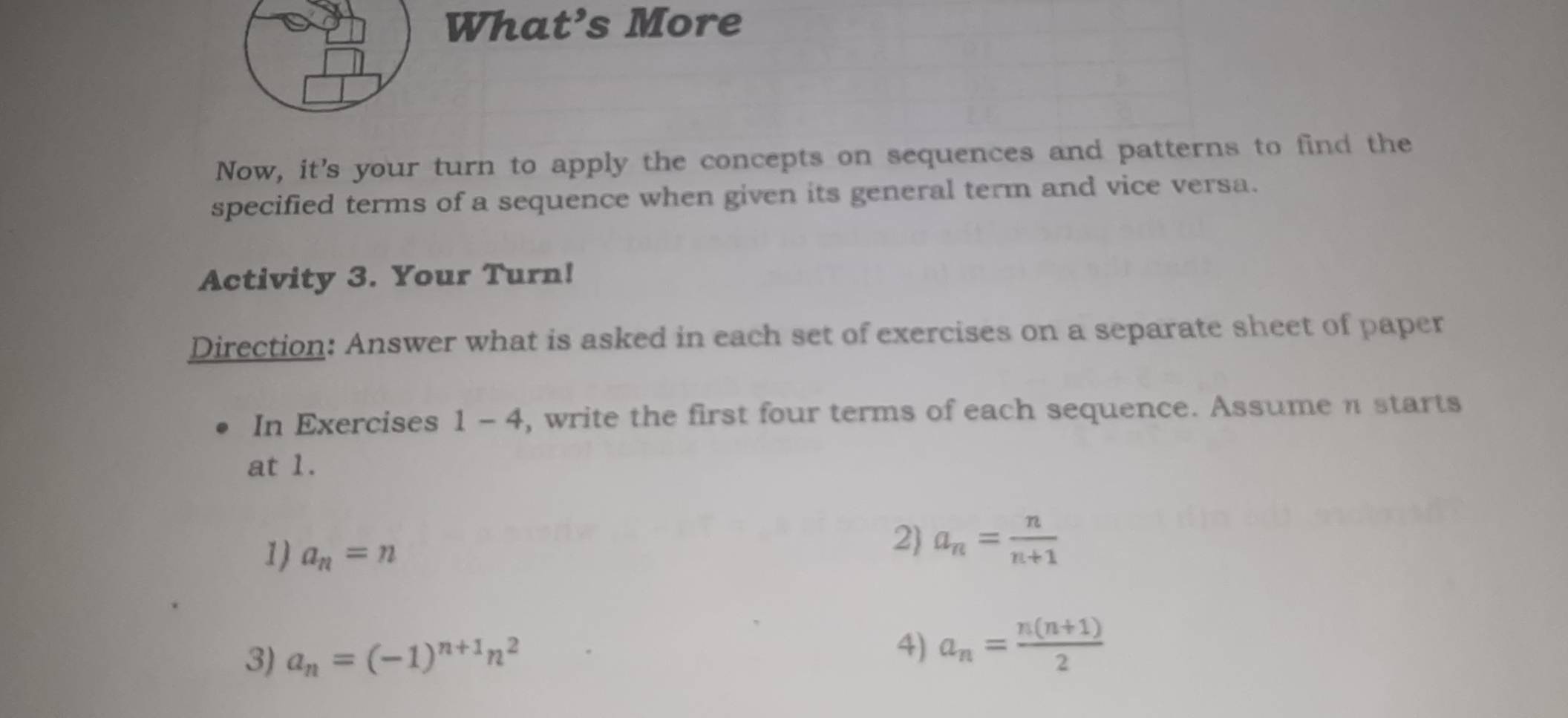 What’s More 
Now, it's your turn to apply the concepts on sequences and patterns to find the 
specified terms of a sequence when given its general term and vice versa. 
Activity 3. Your Turn! 
Direction: Answer what is asked in each set of exercises on a separate sheet of paper 
In Exercises 1 - 4, write the first four terms of each sequence. Assumeπ starts 
at 1. 
1) a_n=n
2) a_n= n/n+1 
3) a_n=(-1)^n+1n^2
4) a_n= (n(n+1))/2 