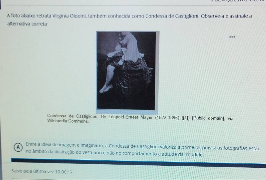 A foto abaixo retrata Virginia Oldoini, também conhecida como Condessa de Castiglioni. Observe-a e assinale a 
alternativa correta 
.. 
Condessa de Castiglione. By Léopold-Ernest Mayer (1822-1895) ([1]) [Public domain], via 
Wikimedia Commons. 
A Entre a ideia de imagem e imaginário, a Condessa de Castiglioni valoriza a primeira, pois suas fotografias estão 
no âmbito da ilustração do vestuário e não no comportamento e atitude da ''modelo' 
Salvo pela última vez 10:06:17