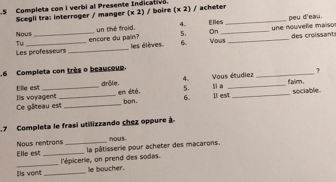 .5 Completa con i verbi al Presente Indicativo. 

Scegli tra: interroger / manger (x2)/ boire (x2) / acheter_ 
un thé froid. 4. Elles peu d'eau. 
Tu __encore du pain? 5. On __une nouvelle maiso 
Nous 
Les professeurs _les élèves. 6. Vous des croissants 
_ 
.6 Completa con très o beaucoup. 
? 
Elle est drôle. 4. Vous étudiez faim. 
Ils voyagent _en été. 5. Il a_ 
Ce gâteau est _6. Il est sociable. 
bon. 
.7 Completa le frasi utilizzando chez oppure à. 
Nous rentrons _nous. 
Elle est _ la pâtisserie pour acheter des macarons. 
_ 
l'épicerie, on prend des sodas. 
Ils vont _le boucher.