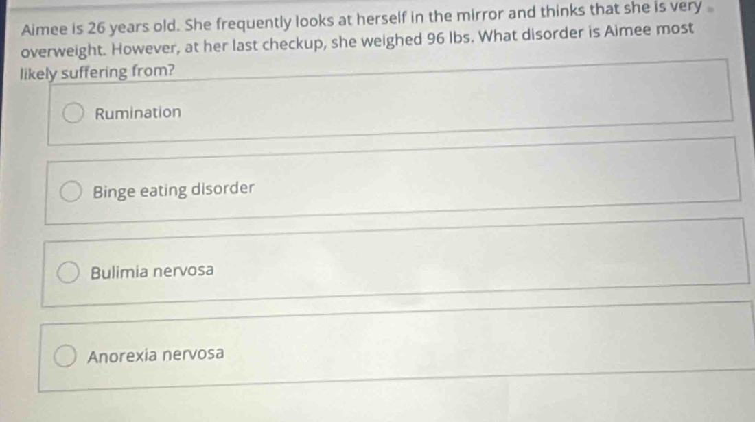 Aimee is 26 years old. She frequently looks at herself in the mirror and thinks that she is very
overweight. However, at her last checkup, she weighed 96 lbs. What disorder is Aimee most
likely suffering from?
Rumination
Binge eating disorder
Bulimia nervosa
Anorexia nervosa