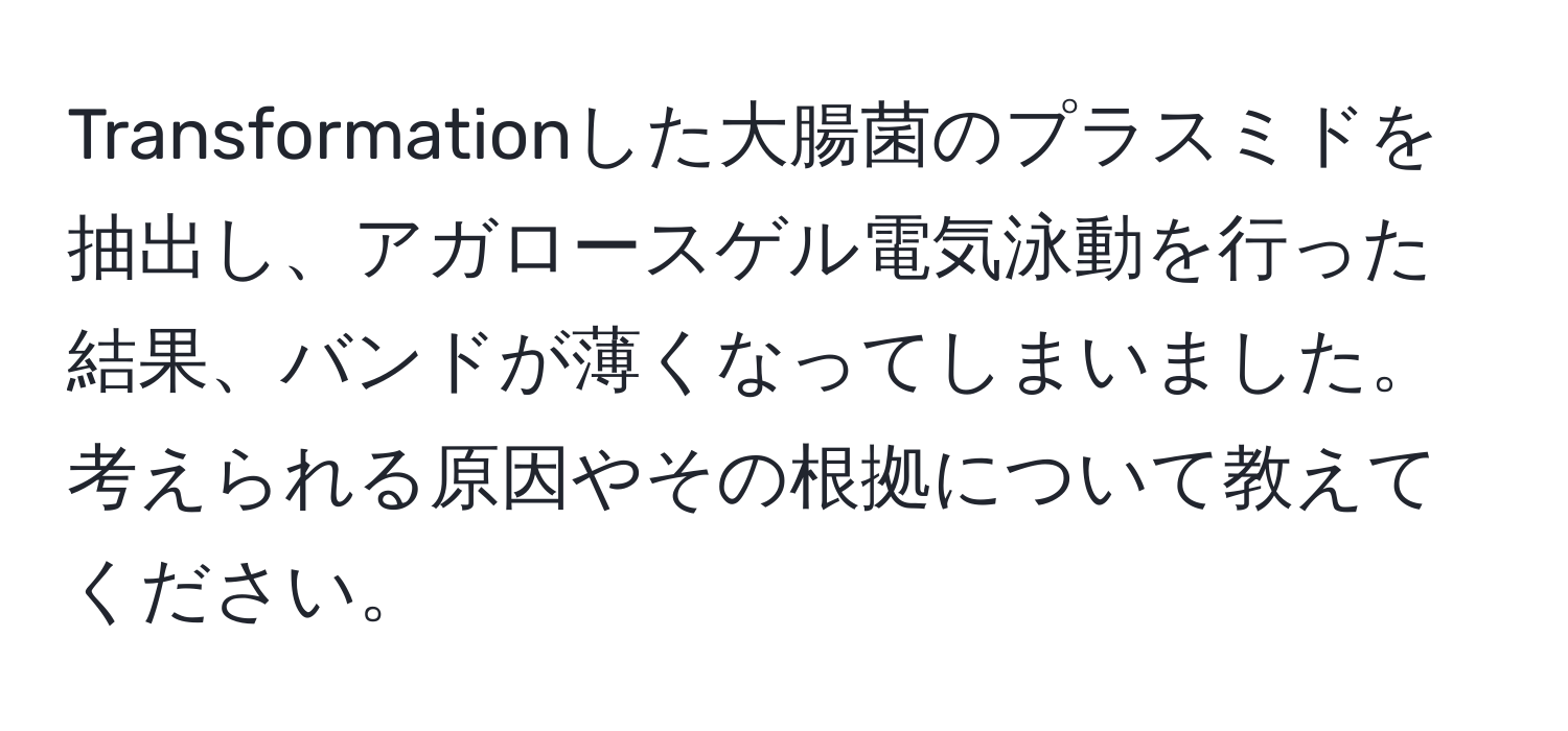 Transformationした大腸菌のプラスミドを抽出し、アガロースゲル電気泳動を行った結果、バンドが薄くなってしまいました。考えられる原因やその根拠について教えてください。