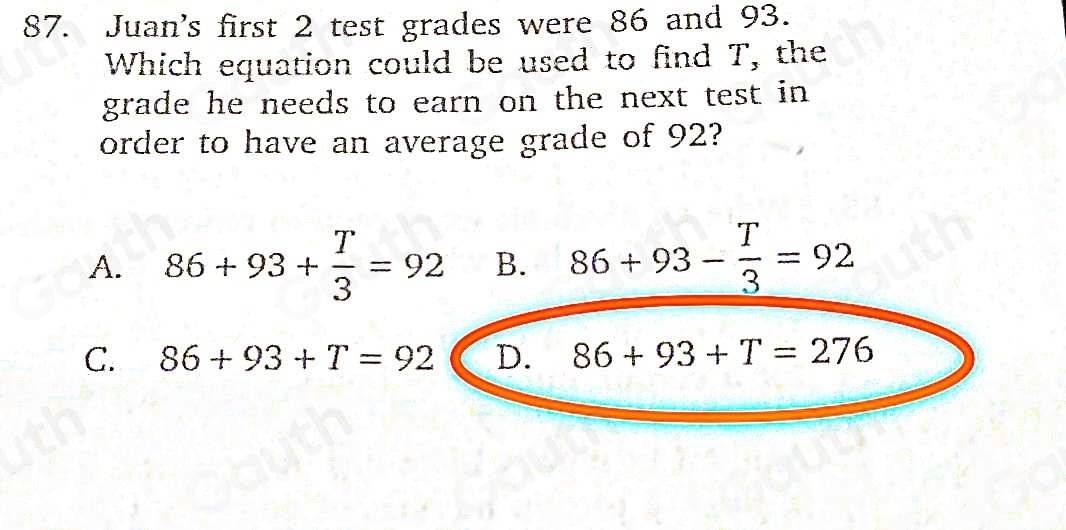 87. Juan's first 2 test grades were 86 and 93. 
Which equation could be used to find T, the 
grade he needs to earn on the next test in 
order to have an average grade of 92? 
A. 86+93+ T/3 =92 B. 86+93- T/3 =92
C. 86+93+T=92 D. 86+93+T=276