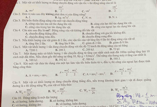 Một vật có khối lượng m đang chuyển động với vận tốc v thì động năng của nó là
A. mv^2 B.  mv^2/2  C. vm^2 D.  vm^2/2 
Câu 2. Đơn vị nào sau đây không phải đơn vị của động năng?
A. J. B. kg.m^2/s^2. C, N. m. D. N. s.
Câu 3. Độ biển thiên động năng của một vật chuyển động bằng
A. công của lực ma sát tác dụng lên vật.
C. công của trọng lực tác dụng lên vật. B. công của lực thể tác dụng lên vật.
Câu 4. Câu nào sau đây là sai?. Động năng của vật không đổi khi vật D. công của ngoại lực tác dụng lên vật.
A. chuyển động thẳng đều, B. chuyển động với gia tốc không đổi.
C. chuyển động tròn đều D. chuyển động cong đều.
Câu 5. Nếu khối lượng của vật giảm đi 2 lần, còn vận tốc của vật tăng lên 4 lần thì động năng của vật sẽ
A. tăng lên 2 lần. B. tăng lên 8 lần. C. giảm đi 2 lần.
Câu 6. Một vật khối lượng 1 tần đang chuyển động với tốc độ 72 km/h thì động năng của nó bằng D. giảm đi 8 lần.
A. 7200 J. B. 200 J. C. 200 kJ. D. 72 kJ.
Câu 7. Một thang máy có khối lượng 1 tấn chuyển động từ tầng cao nhất cách mặt đất 100m xuống tầng thứ 10
cách mặt đất 40m. Nếu chọn gốc thể năng tại tằng 10, lầy g=9,8m/s^2. Thế năng của thang máy ở tầng cao nhất là
A. 588 kJ. B. 392 kJ. C. 980 kJ. D. 588 J.
Câu 8. Khi một vật chịu tác dụng của một lực làm vận tốc biến thiên từ V_1 đến V_2 thì công của ngoại lực được tính
bằng công thức
A. A=mv_2-mv_1. B. A=frac (mv_2)^22-frac (mv_1)^22. C. A=mv_2^(2-mv_1^2. D. A=frac (mv_2)^2)2+frac (mv_1)^22.
Câu 9. Một vật có khối lượng m đang chuyển động thẳng đều, nếu trong khoảng thời gian t vật đi được quãng
đường là s thì động năng W_d của vật có biểu thức
A. W_d= ms^2/2t^2 . B. W_d= ms^2/t^2 . C. W_d= ms/2t . D. W_d= m^2s/2t .
Câu 10. Động năng là một đại lượng
A. có hướng, luôn dương. B. có hướng, không âm
C. vô hướng, không âm D. vô hướng, luôn dương.
T     l ậ t hảo toàn c a  năn g