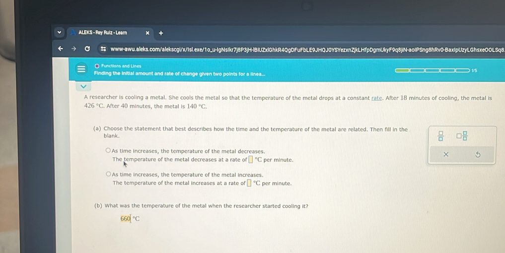ALEKS - Rey Rulz - Learn
www-awu.aleks.com/alekscgl/x/Isl.exe/1o_u-IgNsIkr7j8P3jH-IBiUZxlGhkR4QgDFuFbLE9JHQJ0YSYezxnZjkLHfpDgmUkyF9q8jiN-aolPSng8hRv0-BaxIpUzyLGhsxeOOLSq8
〇 Functions and Lines
Finding the initial amount and rate of change given two points for a linea... —□—□—□ 1/5
A researcher is cooling a metal. She cools the metal so that the temperature of the metal drops at a constant rate. After 18 minutes of cooling, the metal is
426°C. After 40 minutes, the metal is 140°C. 
(a) Choose the statement that best describes how the time and the temperature of the metal are related. Then fill in the
blank.  □ /□   □  □ /□  
As time increases, the temperature of the metal decreases.
× 5
The temperature of the metal decreases at a rate of □°C per minute.
As time increases, the temperature of the metal increases.
The temperature of the metal increases at a rate of □°C per minute.
(b) What was the temperature of the metal when the researcher started cooling it?
660]^circ C