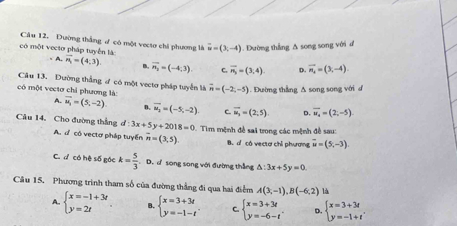 Đường thắng đ có một vectơ chỉ phương là vector u=(3;-4). Đường thẳng Δ song song với đ
có một vectơ pháp tuyển là vector n_4=(3;-4).
A. vector n_1=(4;3). B. vector n_2=(-4;3). C. overline n_3=(3;4). D.
Câu 13. Đường thẳng đ có một vectơ pháp tuyển là vector n=(-2;-5). Đường thẳng Δ song song với d
có một vectơ chỉ phương là:
A. vector u_1=(5;-2). B. overline u_2=(-5;-2). C. overline u_3=(2;5). D. vector u_4=(2;-5).
Câu 14. Cho đường thẳng d:3x+5y+2018=0. Tim mệnh đề sai trong các mệnh đề sau:
A. đ có vectơ pháp tuyến overline n=(3;5). B. d có vectơ chỉ phương vector u=(5;-3).
C. đ có hệ số góc k= 5/3 . D. đ song song với đường thắng △ :3x+5y=0.
Câu 15. Phương trình tham số của đường thẳng đi qua hai điểm A(3;-1),B(-6;2) là
A. beginarrayl x=-1+3t y=2tendarray. B. beginarrayl x=3+3t y=-1-tendarray. . C. beginarrayl x=3+3t y=-6-tendarray. . D. beginarrayl x=3+3t y=-1+tendarray. .