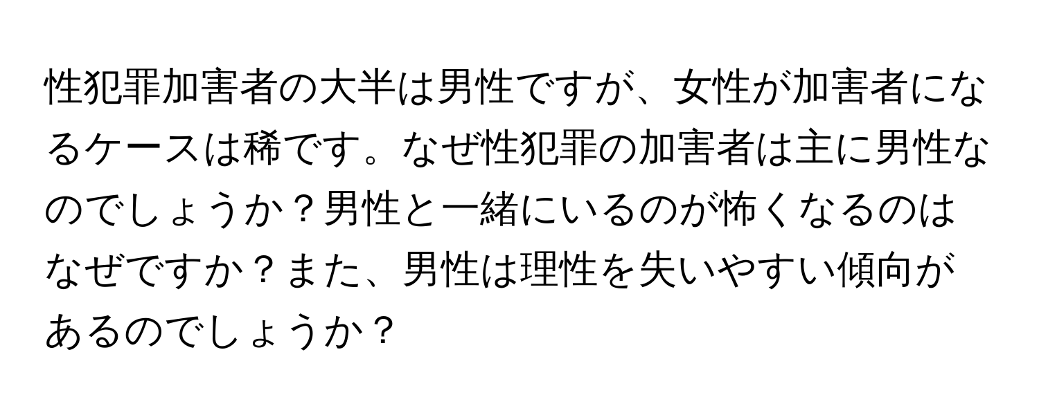 性犯罪加害者の大半は男性ですが、女性が加害者になるケースは稀です。なぜ性犯罪の加害者は主に男性なのでしょうか？男性と一緒にいるのが怖くなるのはなぜですか？また、男性は理性を失いやすい傾向があるのでしょうか？