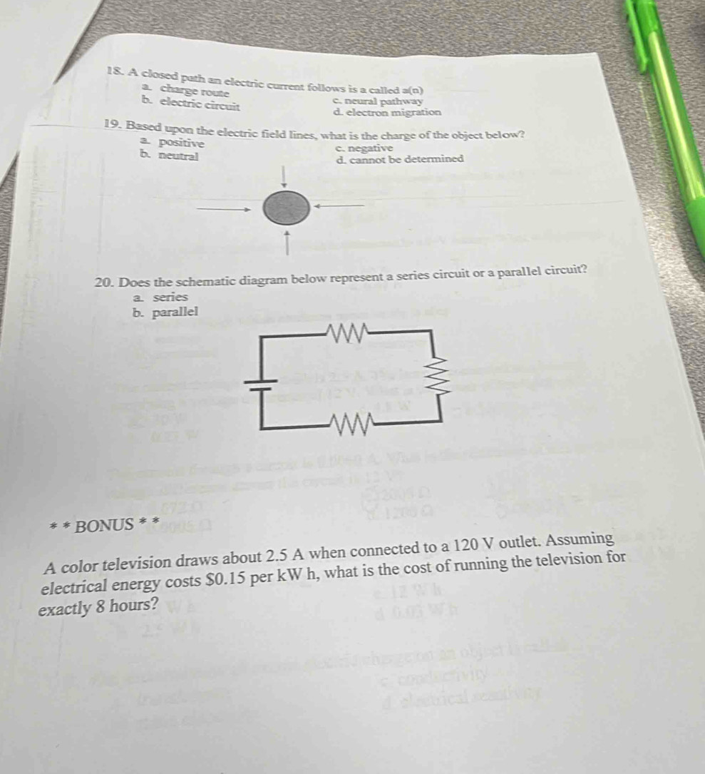 A closed path an electric current follows is a called a(n)
a. charge route
c. neural pathway
b. electric circuit
d. electron migration
19. Based upon the electric field lines, what is the charge of the object below?
a. positive
c. negative
b.neutral
d. cannot be determined
20. Does the schematic diagram below represent a series circuit or a parallel circuit?
a. series
b. parallel
** BONUS * *
A color television draws about 2.5 A when connected to a 120 V outlet. Assuming
electrical energy costs $0.15 per kW h, what is the cost of running the television for
exactly 8 hours?