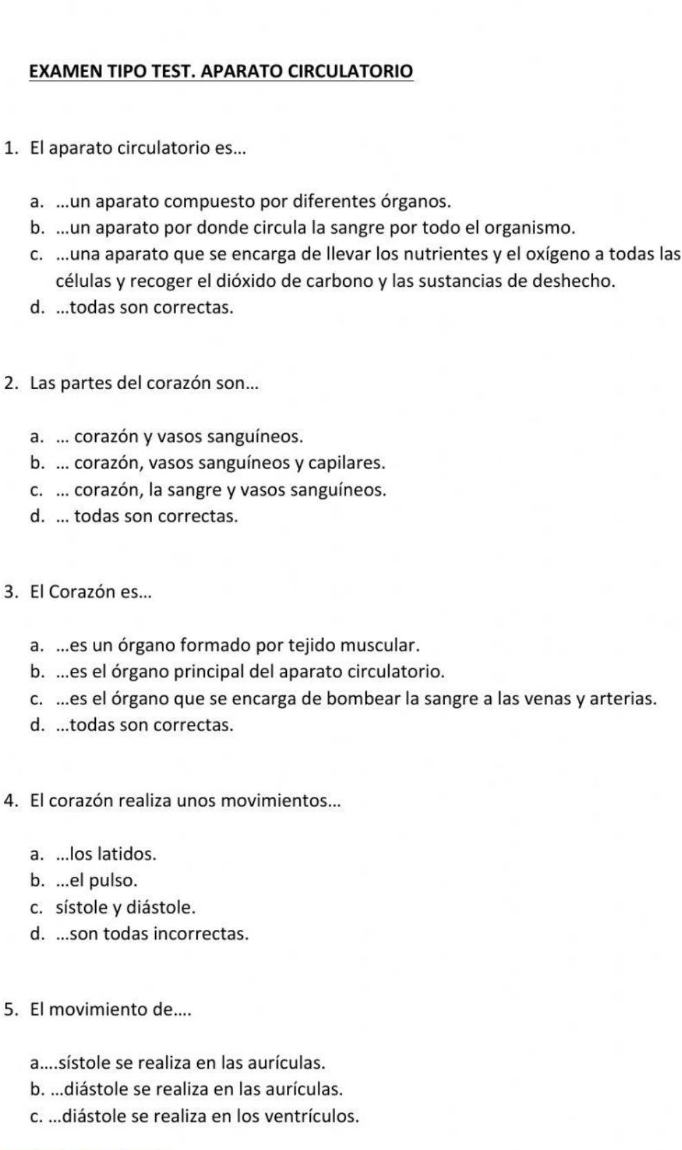 EXAMEN TIPO TEST. APARATO CIRCULATORIO
1. El aparato circulatorio es...
a. .un aparato compuesto por diferentes órganos.
b. ...un aparato por donde circula la sangre por todo el organismo.
c. .una aparato que se encarga de llevar los nutrientes y el oxígeno a todas las
células y recoger el dióxido de carbono y las sustancias de deshecho.
d. ...todas son correctas.
2. Las partes del corazón son...
a. ... corazón y vasos sanguíneos.
b. ... corazón, vasos sanguíneos y capilares.
c. ... corazón, la sangre y vasos sanguíneos.
d. ... todas son correctas.
3. El Corazón es...
a. ..es un órgano formado por tejido muscular.
b. ...es el órgano principal del aparato circulatorio.
c. .es el órgano que se encarga de bombear la sangre a las venas y arterias.
d. ...todas son correctas.
4. El corazón realiza unos movimientos...
a. ...los latidos.
b. ...el pulso.
c. sístole y diástole.
d. ...son todas incorrectas.
5. El movimiento de....
a....sístole se realiza en las aurículas.
b. ...diástole se realiza en las aurículas.
c. m.diástole se realiza en los ventrículos.