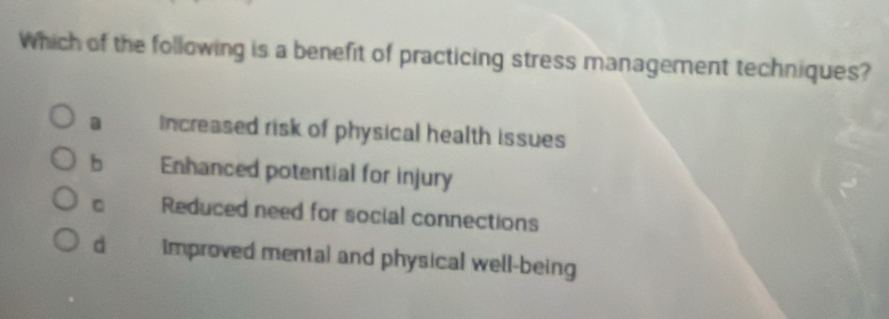 Which of the following is a benefit of practicing stress management techniques?
a Increased risk of physical health issues
b Enhanced potential for injury
C Reduced need for social connections
d improved mental and physical well-being