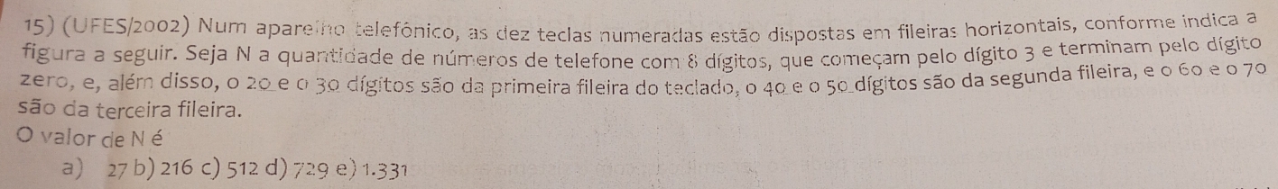 (UFES/2002) Num aparelho telefônico, as dez teclas numeradas estão dispostas em fileiras horizontais, conforme indica a
figura a seguir. Seja N a quantidade de números de telefone com 8 dígitos, que começam pelo dígito 3 e terminam pelo dígito
zero, e, além disso, o 20 e o 30 dígitos são da primeira fileira do teclado, o 40 e o 50 dígitos são da segunda fileira, e o 60 e o 70
são da terceira fileira.
O valor de N é
a) 27 b) 216 c) 512 d) 729 e) 1.331