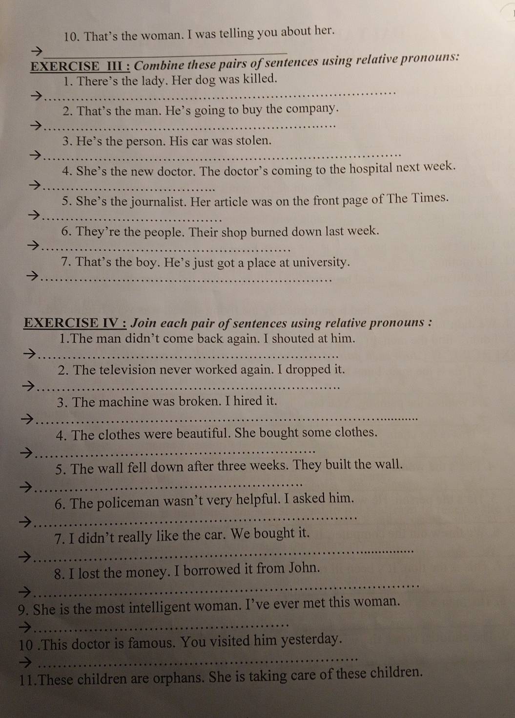 That’s the woman. I was telling you about her. 
_ 
EXERCISE III : Combine these pairs of sentences using relative pronouns: 
_ 
1. There’s the lady. Her dog was killed. 
2. That’s the man. He’s going to buy the company. 
_ 
_ 
3. He’s the person. His car was stolen. 
4. She’s the new doctor. The doctor’s coming to the hospital next week. 
_ 
5. She’s the journalist. Her article was on the front page of The Times. 
_ 
6. They’re the people. Their shop burned down last week. 
_ 
7. That’s the boy. He’s just got a place at university. 
_ 
EXERCISE IV : Join each pair of sentences using relative pronouns : 
1.The man didn’t come back again. I shouted at him. 
_ 
2. The television never worked again. I dropped it. 
_ 
3. The machine was broken. I hired it. 
_ 
4. The clothes were beautiful. She bought some clothes. 
_ 
5. The wall fell down after three weeks. They built the wall. 
_ 
_ 
6. The policeman wasn’t very helpful. I asked him. 
_ 
7. I didn’t really like the car. We bought it. 
_ 
8. I lost the money. I borrowed it from John. 
9. She is the most intelligent woman. I’ve ever met this woman. 
_ 
_ 
10 .This doctor is famous. You visited him yesterday. 
11.These children are orphans. She is taking care of these children.