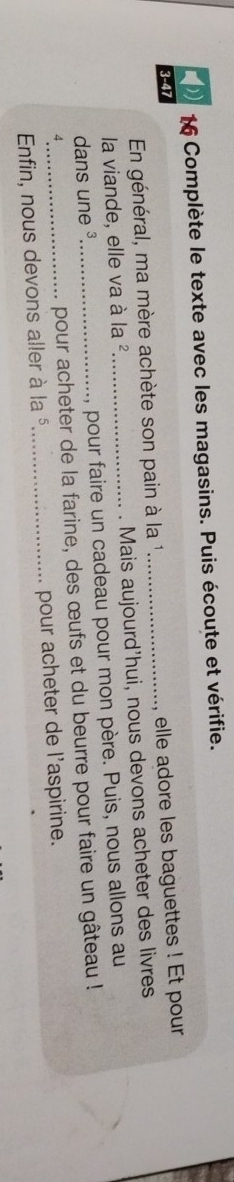 Complète le texte avec les magasins. Puis écoute et vérifie. 
3-47 
En général, ma mère achète son pain à la 1_ , elle adore les baguettes ! Et pour 
la viande, elle va à la ²_ . Mais aujourd’hui, nous devons acheter des livres 
dans une ³_ , pour faire un cadeau pour mon père. Puis, nous allons au 
4 
pour acheter de la farine, des œufs et du beurre pour faire un gâteau ! 
Enfin, nous devons aller à la §_ pour acheter de l'aspirine.