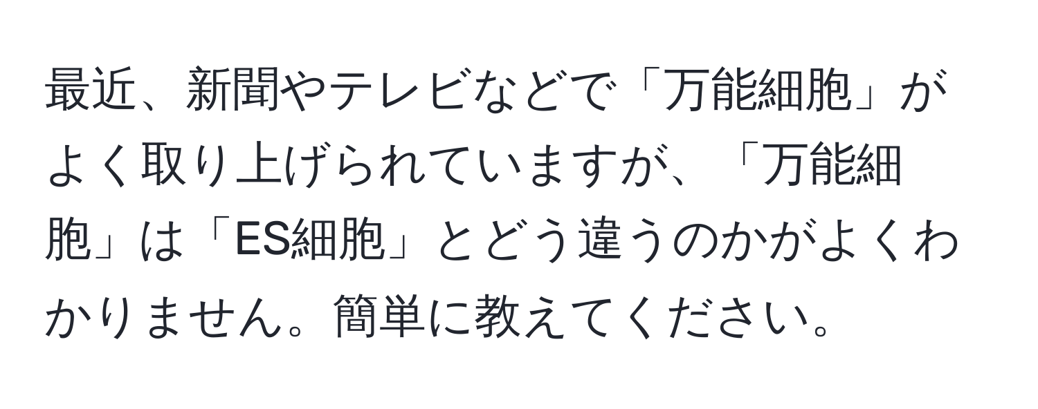 最近、新聞やテレビなどで「万能細胞」がよく取り上げられていますが、「万能細胞」は「ES細胞」とどう違うのかがよくわかりません。簡単に教えてください。