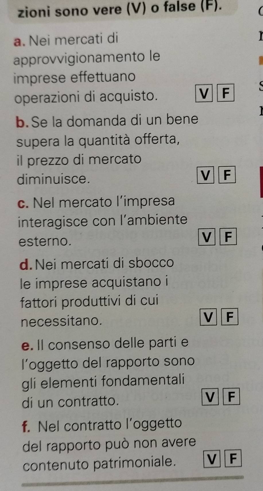 zioni sono vere (V) o false (F).
a. Nei mercati di
approvvigionamento le
imprese effettuano
operazioni di acquisto.
V F 

b.Se la domanda di un bene
supera la quantità offerta,
il prezzo di mercato
diminuisce.
V F
c. Nel mercato l’impresa
interagisce con l’ambiente
esterno.
V F
d. Nei mercati di sbocco
le imprese acquistano i
fattori produttivi di cui
necessitano.
V F
e. Il consenso delle parti e
loggetto del rapporto sono
gli elementi fondamentali
di un contratto.
V F
f. Nel contratto l’oggetto
del rapporto può non avere
contenuto patrimoniale.
V F