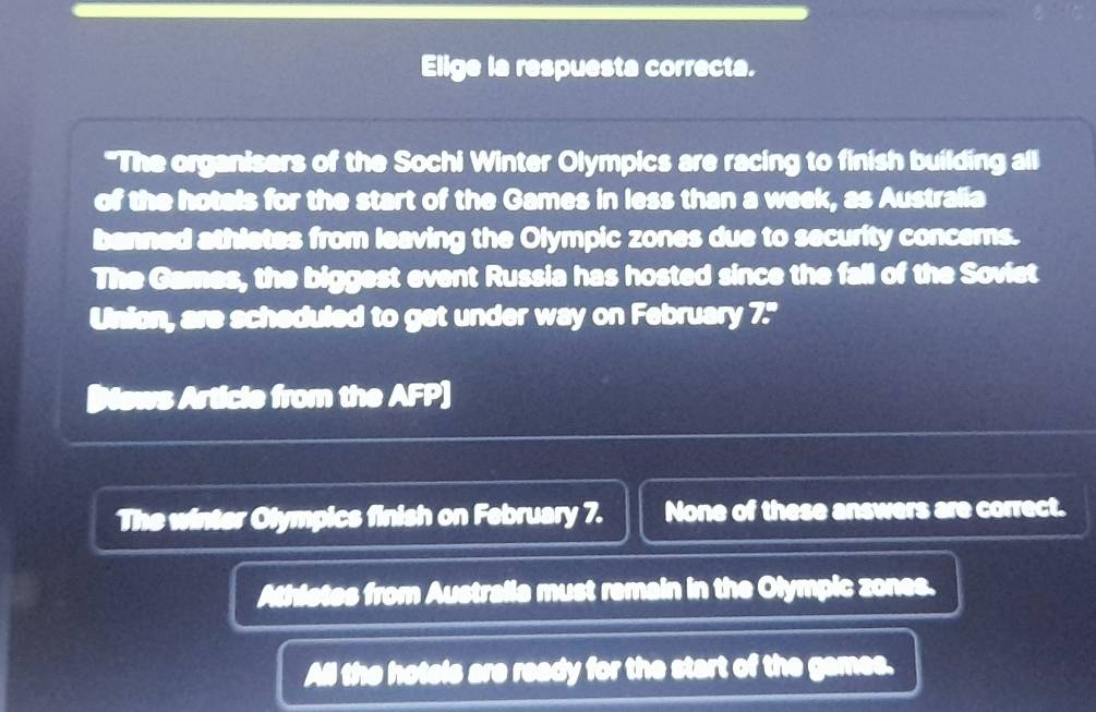 Elige la respuesta correcta.
"The organisers of the Sochi Winter Olympics are racing to finish building all
of the hotels for the start of the Games in less than a week, as Australia
banned athletes from leaving the Olympic zones due to security concerns.
The Games, the biggest event Russia has hosted since the fall of the Soviet
Union, are scheduled to get under way on February 7."
Bews Article from the AFP]
The winter Olympics finish on February 7. None of these answers are correct.
Athistes from Australia must remain in the Olympic zones.
All the hotels are ready for the start of the games.