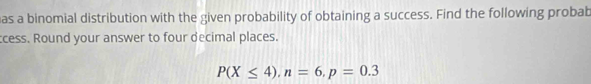 as a binomial distribution with the given probability of obtaining a success. Find the following probab 
ccess. Round your answer to four decimal places.
P(X≤ 4), n=6, p=0.3