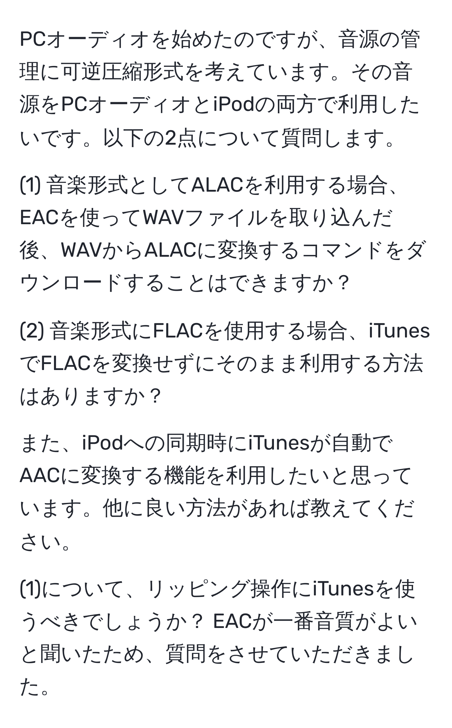 PCオーディオを始めたのですが、音源の管理に可逆圧縮形式を考えています。その音源をPCオーディオとiPodの両方で利用したいです。以下の2点について質問します。

(1) 音楽形式としてALACを利用する場合、EACを使ってWAVファイルを取り込んだ後、WAVからALACに変換するコマンドをダウンロードすることはできますか？

(2) 音楽形式にFLACを使用する場合、iTunesでFLACを変換せずにそのまま利用する方法はありますか？

また、iPodへの同期時にiTunesが自動でAACに変換する機能を利用したいと思っています。他に良い方法があれば教えてください。

(1)について、リッピング操作にiTunesを使うべきでしょうか？ EACが一番音質がよいと聞いたため、質問をさせていただきました。