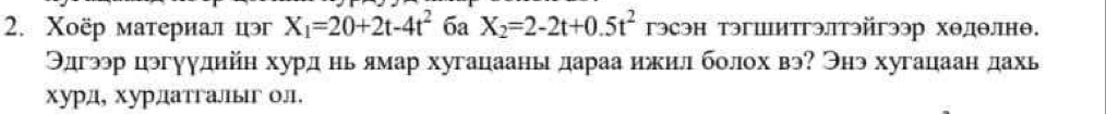 Χоёр материал цэ X_1=20+2t-4t^2 6a X_2=2-2t+0.5t^2 гэсэн тэгшитгэлтэйгээр хθдθлнθ. 
Θдгээр цэгγудийн хурд нь ямар хугацаань дараа ижил болох вэ? Энэ хугацаан дахь 
хурд, хурдатгальг ол.