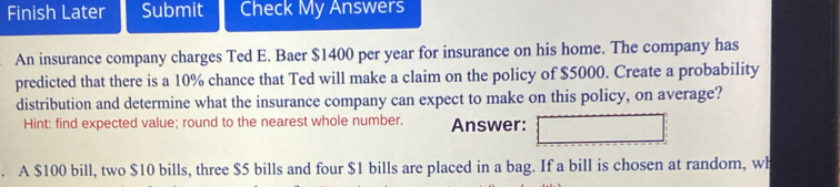 Finish Later Submit Check My Answers 
An insurance company charges Ted E. Baer $1400 per year for insurance on his home. The company has 
predicted that there is a 10% chance that Ted will make a claim on the policy of $5000. Create a probability 
distribution and determine what the insurance company can expect to make on this policy, on average? 
Hint: find expected value; round to the nearest whole number. Answer: 
. A $100 bill, two $10 bills, three $5 bills and four $1 bills are placed in a bag. If a bill is chosen at random, wh