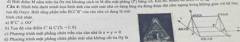 Biết điểm M nằm trên tia Ox mà khoảng cách từ M đên mặt phăng (P) băng sqrt(6). Khi đô, hoann e
Câu 4: Hình bên dưới minh họa hình ảnh của một mái nhà có dạng lãng trụ đứng được đặt nằm ngang trong không gian với hệ trục
tọa độ Oxyz. Biết rằng phần trần BCC'B' của căn nhà có dạng là một
hình chữ nhật.
a) B'C'⊥ OO'
b) Tọa độ của điểm C' là C'(5;-1;0)
x
c) Phương trình mặt phẳng chứa trần của căn nhà là x+y=0
d) Phương trình mặt phẳng chứa phần mái nhà không cắt tia Oy là