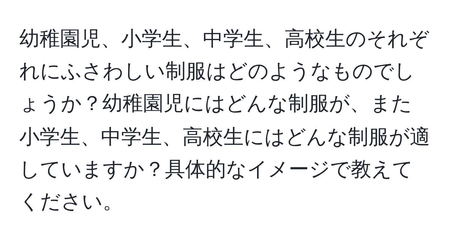 幼稚園児、小学生、中学生、高校生のそれぞれにふさわしい制服はどのようなものでしょうか？幼稚園児にはどんな制服が、また小学生、中学生、高校生にはどんな制服が適していますか？具体的なイメージで教えてください。