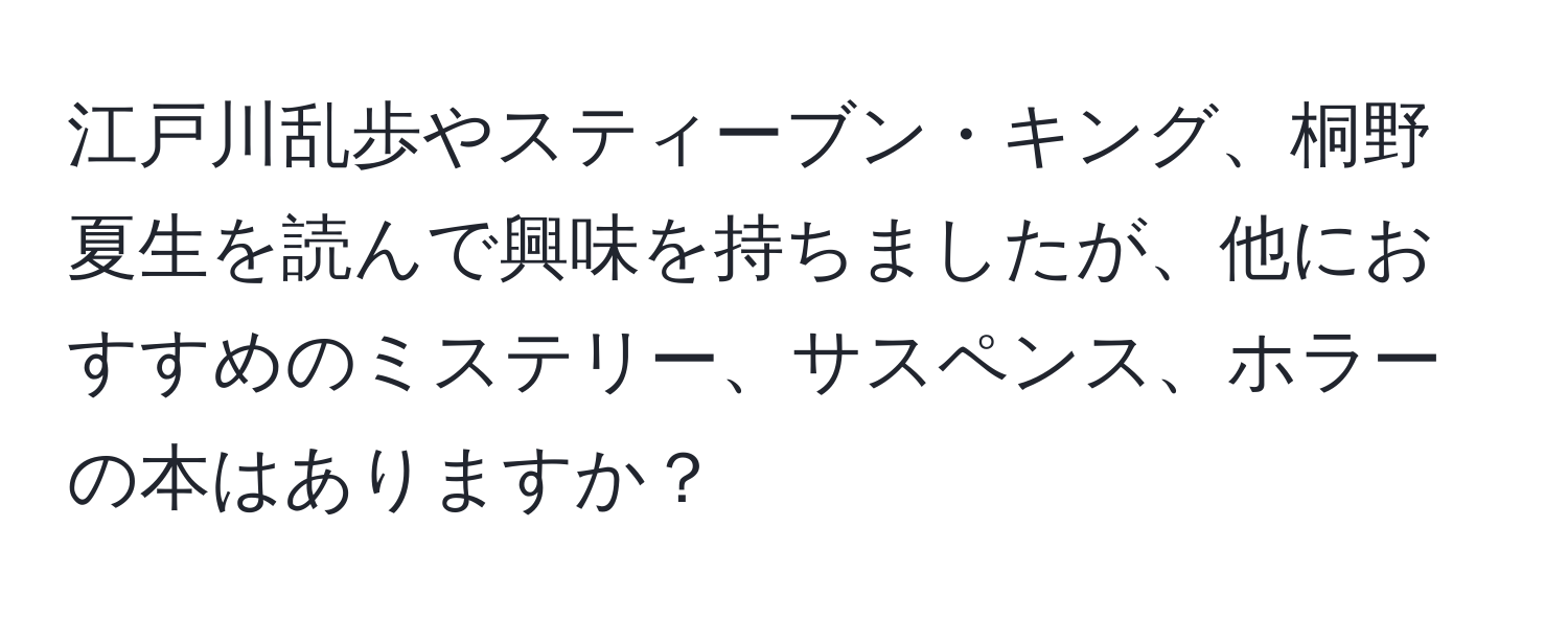 江戸川乱歩やスティーブン・キング、桐野夏生を読んで興味を持ちましたが、他におすすめのミステリー、サスペンス、ホラーの本はありますか？