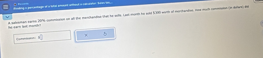 〇 Percents 
Finding a percentage of a total amount without a calculator: Sales tax,... 
A salesman earns 20% commission on all the merchandise that he sells. Last month he sold $300 worth of merchandise. How much commission (in dollars) did 
he earn last month? 
Commission: × 5