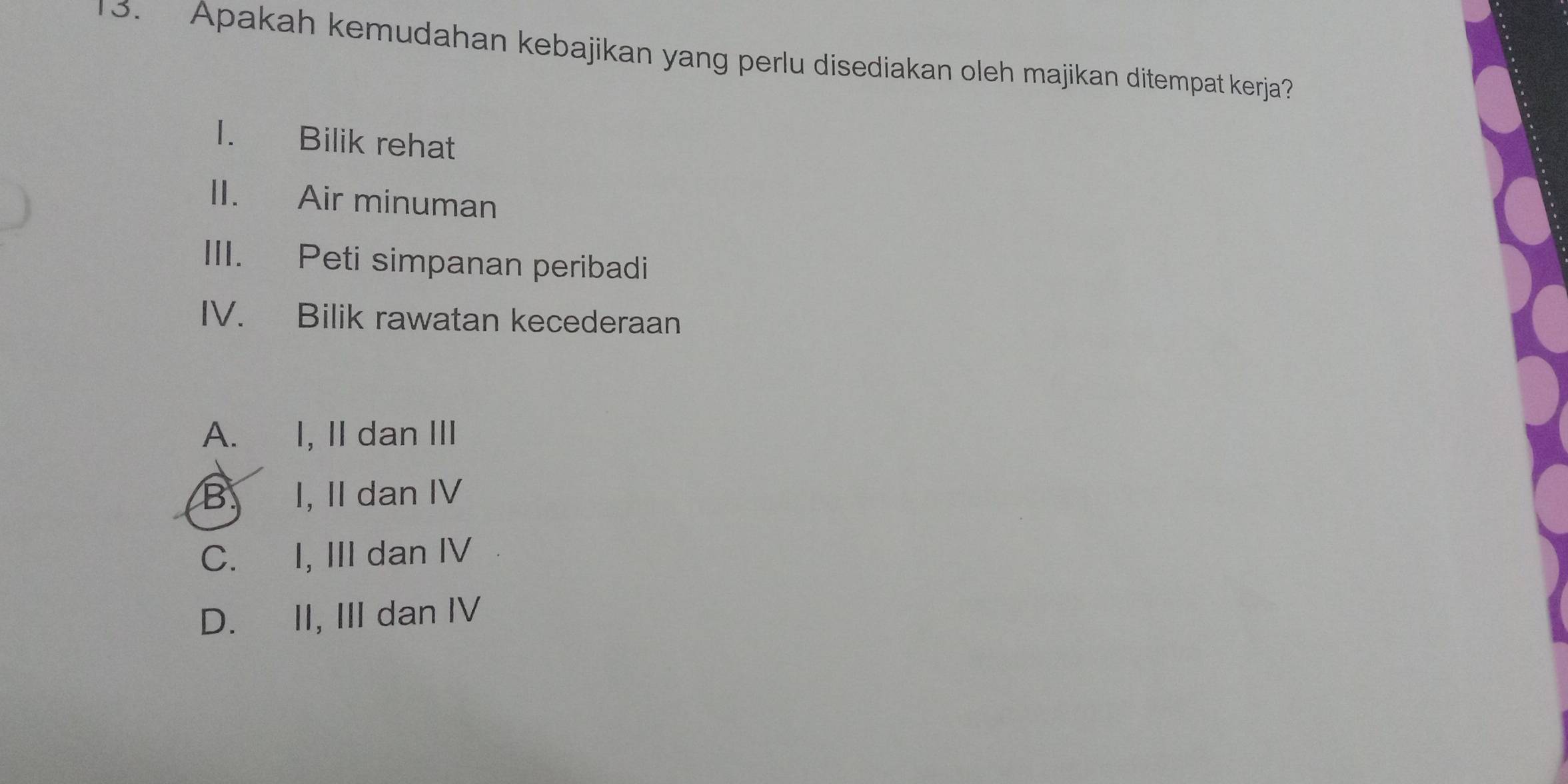 Apakah kemudahan kebajikan yang perlu disediakan oleh majikan ditempat kerja?
1. Bilik rehat
II. Air minuman
III. Peti simpanan peribadi
IV. Bilik rawatan kecederaan
A. I, II dan III
B. I, II dan IV
C. I, III dan IV
D. II, III dan IV