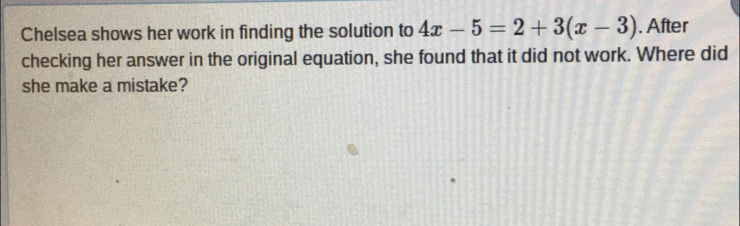 Chelsea shows her work in finding the solution to 4x-5=2+3(x-3). After
checking her answer in the original equation, she found that it did not work. Where did
she make a mistake?