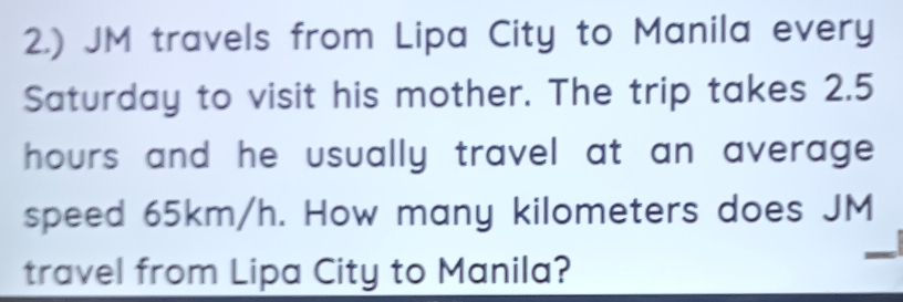 2.) JM travels from Lipa City to Manila every 
Saturday to visit his mother. The trip takes 2.5
hours and he usually travel at an average . 
speed 65km/h. How many kilometers does JM
travel from Lipa City to Manila?