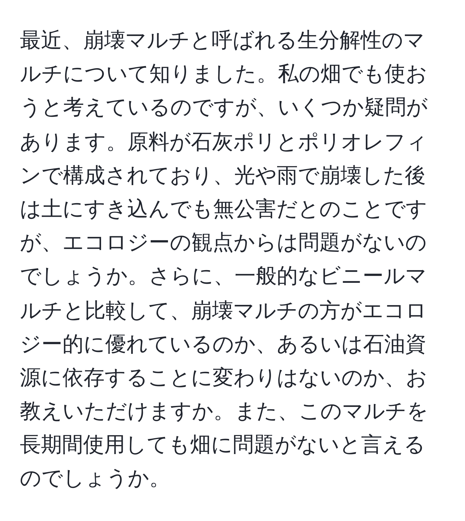 最近、崩壊マルチと呼ばれる生分解性のマルチについて知りました。私の畑でも使おうと考えているのですが、いくつか疑問があります。原料が石灰ポリとポリオレフィンで構成されており、光や雨で崩壊した後は土にすき込んでも無公害だとのことですが、エコロジーの観点からは問題がないのでしょうか。さらに、一般的なビニールマルチと比較して、崩壊マルチの方がエコロジー的に優れているのか、あるいは石油資源に依存することに変わりはないのか、お教えいただけますか。また、このマルチを長期間使用しても畑に問題がないと言えるのでしょうか。