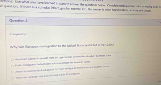 ections: Use what you have learned in class to answer the questions below. Complete each question prior to moving on to th
xt question. If there is a stimulus (chart, graphy, excerpt, etc., the answer is often found in there, so analyze it closely.
Question 3
1 p
Complexity: L
Why was European immigration to the United States restricted in the 1920s?
Americans wanted to provide more job opportunities for minorities already in the United States.
Earlier immigrants had not been able to assimilate into American society.
Americans were prejudiced against the "New Immigrants" from Eastern and Southem Europe.
There was no longer any available land or jobs for immigrants.