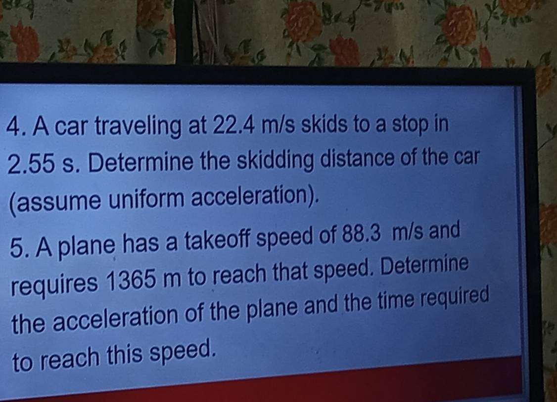 A car traveling at 22.4 m/s skids to a stop in
2.55 s. Determine the skidding distance of the car 
(assume uniform acceleration). 
5. A plane has a takeoff speed of 88.3 m/s and 
requires 1365 m to reach that speed. Determine 
the acceleration of the plane and the time required 
to reach this speed.