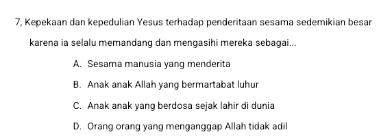 7, Kepekaan dan kepedulian Yesus terhadap penderitaan sesama sedemikian besar
karena ia selalu memandang dan mengasihi mereka sebagai...
A. Sesama manusia yang menderita
B. Anak anak Allah yang bermartabat luhur
C. Anak anak yang berdosa sejak lahir di dunia
D. Orang orang yang menganggap Allah tidak adil