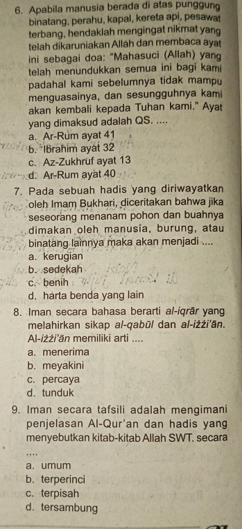 Apabila manusia berada di atas punggung
binatang, perahu, kapal, kereta api, pesawat
terbang, hendaklah mengingat nikmat yang
telah díkaruniakan Allah dan membaca ayat
ini sebagai doa: “Mahasuci (Allah) yang
telah menundukkan semua ini bagi kami
padahal kami sebelumnya tidak mampu
menguasainya, dan sesungguhnya kami
akan kembali kepada Tuhan kami." Ayat
yang dimaksud adalah QS. ....
a. Ar-Rum ayat 41
b. *Ibrahim ayat 32
c. Az-Zukhruf ayat 13
d. Ar-Rum ayat 40
7. Pada sebuah hadis yang diriwayatkan
oleh Imam Bukhari, diceritakan bahwa jika
seseorang menanam pohon dan buahnya
dimakan oleh manusia, burung, atau
binatang lainnya maka akan menjadi ....
a. kerugian
b. sedekah
c. benih
d. harta benda yang lain
8. Iman secara bahasa berarti al-iqrār yang
melahirkan sikap al-qabūl dan al-iżżi'ān.
Al-iżżi'ān memiliki arti ....
a. menerima
b. meyakini
c. percaya
d. tunduk
9. Iman secara tafsili adalah mengimani
penjelasan Al-Qur'an dan hadis yang
menyebutkan kitab-kitab Allah SWT. secara
. ,
a. umum
b. terperinci
c. terpisah
d. tersambung