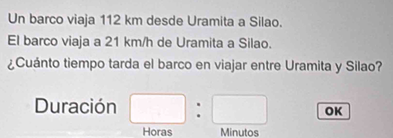 Un barco viaja 112 km desde Uramita a Silao. 
El barco viaja a 21 km/h de Uramita a Silao. 
¿Cuánto tiempo tarda el barco en viajar entre Uramita y Silao? 
Duración □ □ 
OK 
Horas Minutos