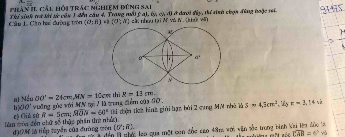 overline (12)^(·)
4
phâN II. CÂU hỏI tRÁC nGHIỆM đúng sai
Thí sinh trả lời từ câu 1 đến câu 4. Trong mỗi ý a), b), c), d) ở dưới đây, thí sinh chọn đúng hoặc sai.
Câu 1. Cho hai đường tròn (O;R) và (O';R) cắt nhau tại M và N. (hình vẽ)
a) Nếu OO'=24cm,MN=10cm thì R=13cm.
b) OO' vuông góc với MN tại / là trung điểm của OO'.
c) Giả sử R=5cm;widehat MON=60° thì diện tích hình giới hạn bởi 2 cung MN nhỏ là Sapprox 4,5cm^2 , lấây π =3,14 và
làm tròn đến chữ số thập phân thứ nhất).
d)OM là tiếp tuyến của đường tròn (O';R).
từ A đến A leo qua một con đốc cao 48m với vận tốc trung bình khi lên dốc là
nghiêng một góc widehat CAB=6° và