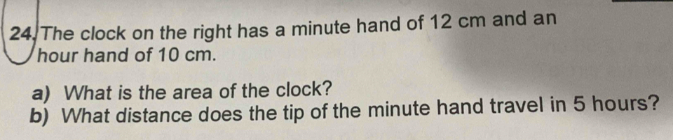 The clock on the right has a minute hand of 12 cm and an
hour hand of 10 cm. 
a) What is the area of the clock? 
b) What distance does the tip of the minute hand travel in 5 hours?