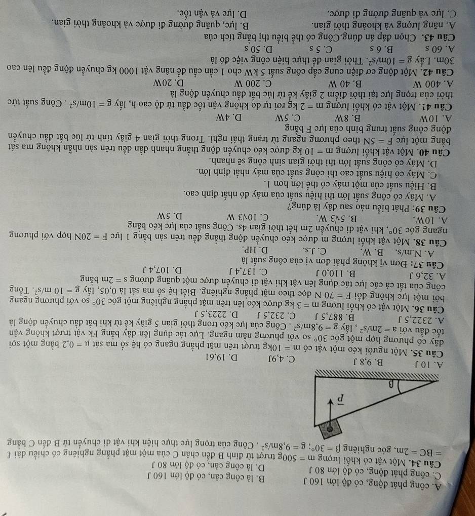 A. công phát động, có độ lớn 160 J B. là công cản, có độ lớn 160 J
C. công phát động, có độ lớn 80 J D. là công cản, có độ lớn 80 J
Câu 34. Một vật có khối lượng m=500 Og trượt từ đỉnh B đến chần C của một mặt phẳng nghiêng có chiều dài l
=BC=2m , góc nghiêng beta =30°;g=9,8m/s^2. Công của trọng lực thực hiện khi vật di chuyển từ B đến C bằng
A. 10 J B. 9,8 J C. 4,9J D. 19,61
Câu 35. Một người kéo một vật có m=10kg trượt trên mặt phẳng ngang có hệ số ma sát mu =0,2 bằng một sợi
dây có phương hợp một góc 30° so với phương nằm ngang. Lực tác dụng lên dây bằng Fk vật trượt không vận
tốc đầu với a=2m/s^2 , lấy g=9,8m/s^2. Công của lực kéo trong thời gian 5 giây kể từ khi bắt đầu chuyển động là
A. 2322,5 J B. 887,5 J C. 232,5 J D. 2223,5 J
Câu 36. Một vật có khối lượng m=3 kg được kéo lên trên mặt phẳng nghiêng một góc 30° so với phương ngang
bởi một lực không đổi F=70N dọc theo mặt phẳng nghiêng. Biết hệ số ma sát là 0,05, lấy g=10m/s^2. Tổng
công của tất cả các lực tác dụng lên vật khi vật di chuyển được một quãng đường s=2m bằng
A. 32,6 J B. 110,0 J C. 137,4 J D. 107,4 J
Câu 37: Đơn vị không phải đơn vị của công suất là
A. N.m/s. B. W. C. J.s. D. HP.
Câu 38. Một vật khối lượng m được kéo chuyển động thẳng đều trên sản bằng 1 lực F=20N hợp với phương
ngang góc 30° , khi vật di chuyển 2m hết thời gian 4s. Công suất của lực kéo bằng
A. 10W. B. 5sqrt(3)W. C. 10sqrt(3)W D. 5W
Câu 39: Phát biểu nào sau đây là đúng?
A. Máy có công suất lớn thì hiệu suất của máy đó nhất định cao.
B. Hiệu suất của một máy có thể lớn hơn 1.
C. Máy có hiệu suất cao thì công suất của máy nhất định lớn.
D. Máy có công suất lớn thì thời gian sinh công sẽ nhanh.
Câu 40. Một vật khối lượng m=10kg được kéo chuyển động thẳng nhanh dần dều trên sản nhẫn không ma sát
bằng một lực F=5N theo phương ngang từ trạng thái nghi. Trong thời gian 4 giây tính từ lúc bắt đầu chuyền
động công suất trung bình của lực F bằng
A. 10W B. 8W C. 5W D. 4W
Câu 41. Một vật có khối lượng m=2kg rơi tự do không vận tốc đầu từ độ cao h, lấy g=10m/s^2. Công suất tức
thời của trọng lực tại thời điểm 2 giây kể từ lúc bắt đầu chuyển động là
A. 400 W B. 40 W C. 200 W D. 20W
Câu 42. Một động cơ điện cung cấp công suất 5 kW cho 1 cần cầu để nâng vật 1000 kg chuyển động đều lên cao
30m. Lấy g=10m/s^2 F. Thời gian để thực hiện công việc đó là
A. 60 s B. 6 s C. 5 s D. 50 s
Câu 43. Chọn đáp án đúng.Công có thể biểu thị bằng tích của
A. năng lượng và khoảng thời gian.  B. lực, quãng đường đi được và khoảng thời gian.
C. lực và quãng đường đi được. D. lực và vận tốc.