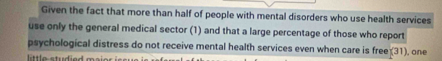 Given the fact that more than half of people with mental disorders who use health services 
use only the general medical sector (1) and that a large percentage of those who report 
psychological distress do not receive mental health services even when care is free (31) , one 
lttle studied maie r i