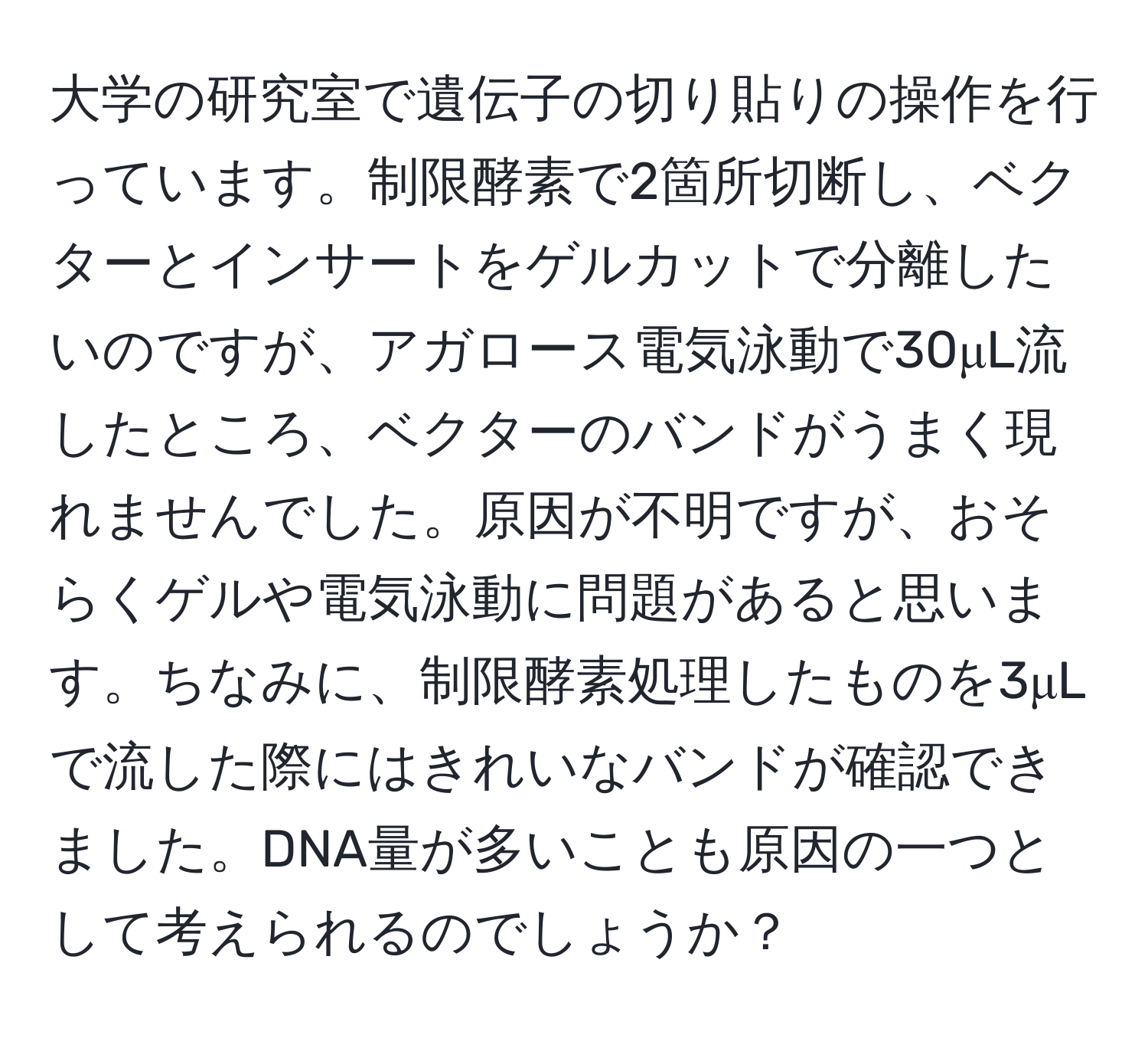 大学の研究室で遺伝子の切り貼りの操作を行っています。制限酵素で2箇所切断し、ベクターとインサートをゲルカットで分離したいのですが、アガロース電気泳動で30μL流したところ、ベクターのバンドがうまく現れませんでした。原因が不明ですが、おそらくゲルや電気泳動に問題があると思います。ちなみに、制限酵素処理したものを3μLで流した際にはきれいなバンドが確認できました。DNA量が多いことも原因の一つとして考えられるのでしょうか？