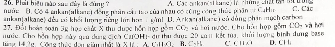 Phát biêu nào sau đây là đúng ? A. Các ankan(alkane) là những chất tân lối trong
nước B. Có 4 ankan(alkane) đồng phân cấu tạo của nhau có cùng công thức phân tứ C_4H_10 C. Các
ankan(alkane) đều có khối lượng riêng lớn hơn 1 g/ml D. Ankan(alkane) có đồng phân mạch carbon
27. Đốt hoàn toàn 3g hợp chất X thu được hỗn hợp gồm CO_2 và hơi nước. Cho hỗn hợp gồm CO_2 và hơi
nước. Cho hỗn hợp này qua dung dịch Ca(OH) 2 dựư thu được 20 gam kết tùa, khổi lượng bình đựng base
tăng 14.2g Công thức đơn giản nhất 1dot a* 1dot a A. C_2H_5O_7 B. C_2H_6 C. CH_3O D. CH_3