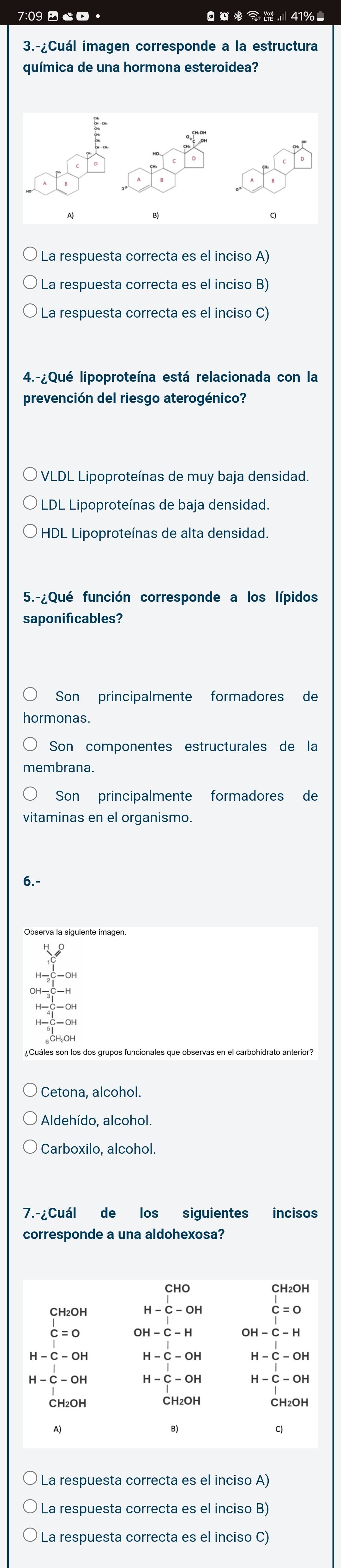 7:09 □ 。 ※ 41%■
3.-¿Cuál imagen corresponde a la estructura
química de una hormona esteroidea?
La respuesta correcta es el inciso A)
La respuesta correcta es el inciso B)
La respuesta correcta es el inciso C)
4.-¿Qué lipoproteína está relacionada con la
prevención del riesgo aterogénico?
VLDL Lipoproteínas de muy baja densidad.
LDL Lipoproteínas de baja densidad.
* HDL Lipoproteínas de alta densidad.
5.-¿Qué función corresponde a los lípidos
saponificables?
Son principalmente formadores de
ormonas.
Son componentes estructurales de la
nembrana.
Son principalmente formadores de
vitaminas en el organismo.
6.-
¿ Cuáles son los dos grupos funcionales que observas en el carbohidrato anterior?
Cetona, alcohol.
Aldehído, alcohol.
Carboxilo, alcohol.
7.-¿Cuál de los siguientes incisos
corresponde a una aldohexosa?
CH₂OH
CH₂OH H-C-OH c=0
c=0
H-C-OH H-C-OH H-C-OH
H-C-OH H-C-OH H-C-OH
CH₂OH CH₂OH CH₂OH
A)
B)
C
* La respuesta correcta es el inciso A)
La respuesta correcta es el inciso B)
La respuesta correcta es el inciso C)