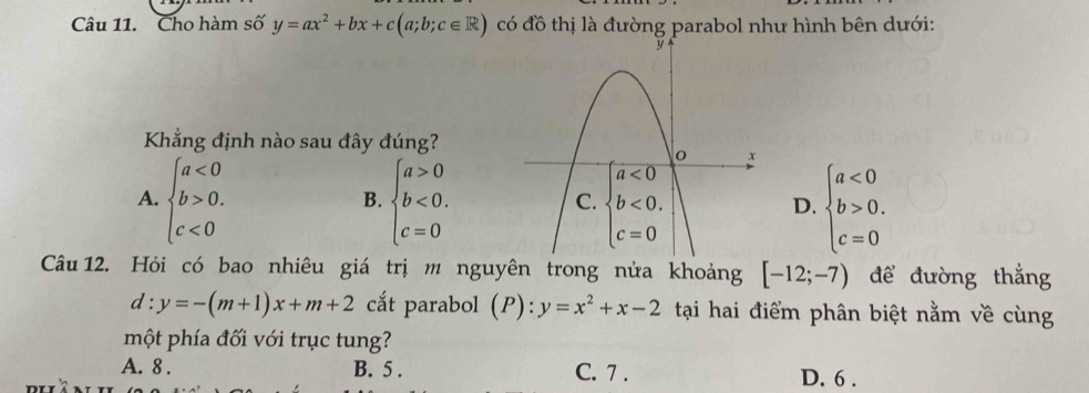 Cho hàm số y=ax^2+bx+c(a;b;c∈ R) có đồ thị là đường parabol như hình bên dưới:
Khẳng định nào sau đây đúng?
A. beginarrayl a<0 b>0. c<0endarray. beginarrayl a>0 b<0. c=0endarray. beginarrayl a<0 b>0. c=0endarray.
B.
D.
Câu 12. Hỏi có bao nhiêu giá trị m nguyên trong nửa khoảng [-12;-7) để đường thắng
d:y=-(m+1)x+m+2 cắt parabol (P):y=x^2+x-2 tại hai điểm phân biệt nằm về cùng
một phía đối với trục tung?
A. 8 . B. 5 . C. 7 . D. 6 .