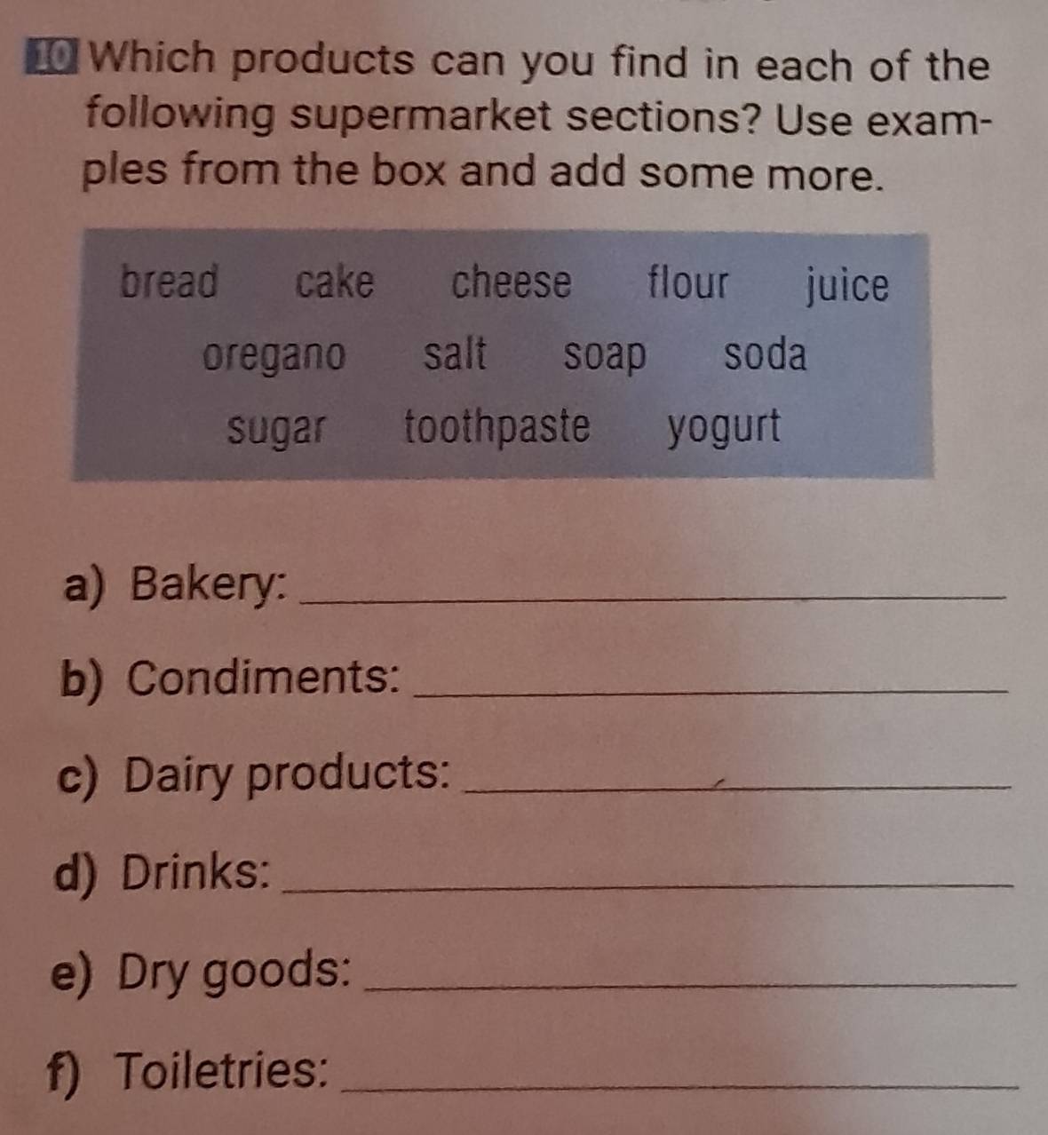 ₹ Which products can you find in each of the 
following supermarket sections? Use exam- 
ples from the box and add some more. 
bread cake cheese flour juice 
oregano salt soap soda 
sugar toothpaste yogurt 
a) Bakery:_ 
b) Condiments:_ 
c) Dairy products:_ 
d) Drinks:_ 
e) Dry goods:_ 
f) Toiletries:_