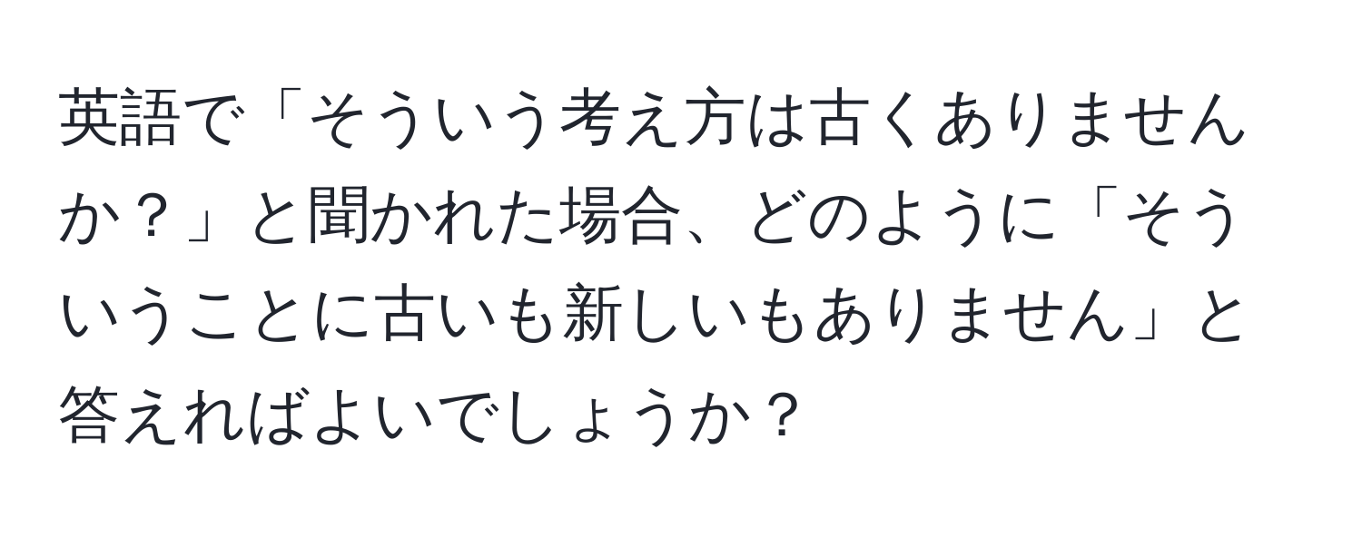 英語で「そういう考え方は古くありませんか？」と聞かれた場合、どのように「そういうことに古いも新しいもありません」と答えればよいでしょうか？