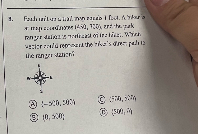 Each unit on a trail map equals 1 foot. A hiker is
at map coordinates (450,700) , and the park
ranger station is northeast of the hiker. Which
vector could represent the hiker’s direct path to
the ranger station?
A C (500,500)
B <0,500>
D langle 500,0rangle